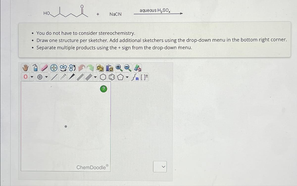 0
HO
aqueous H₂SO
+
NaCN
You do not have to consider stereochemistry.
• Draw one structure per sketcher. Add additional sketchers using the drop-down menu in the bottom right corner.
Separate multiple products using the + sign from the drop-down menu.
?
ChemDoodle