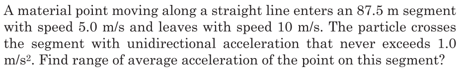 A material point moving along a straight line enters an 87.5 m segment
with speed 5.0 m/s and leaves with speed 10 m/s. The particle crosses
the segment with unidirectional acceleration that never exceeds 1.0
m/s?. Find range of average acceleration of the point on this segment?
