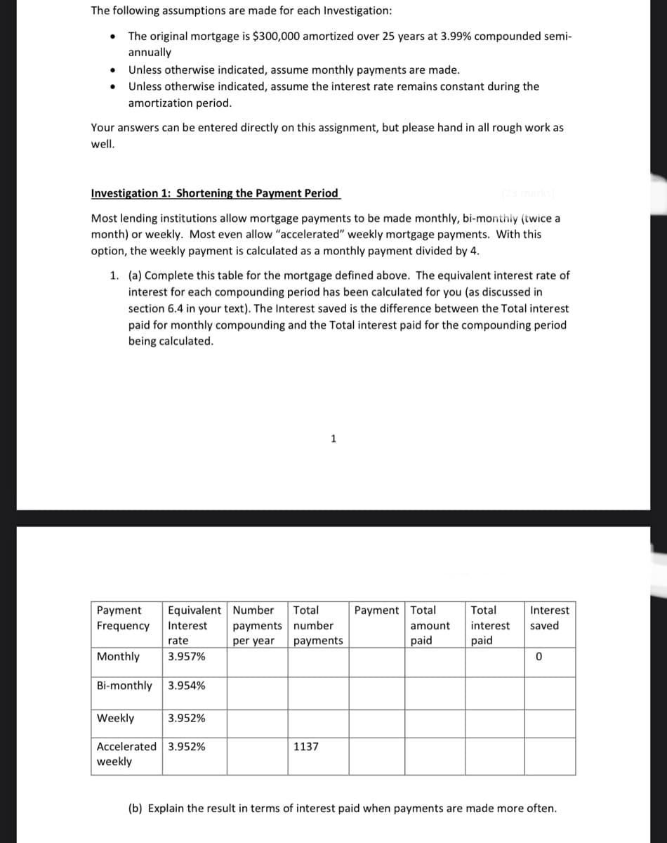 The following assumptions are made for each Investigation:
The original mortgage is $300,000 amortized over 25 years at 3.99% compounded semi-
annually
Unless otherwise indicated, assume monthly payments are made.
Unless otherwise indicated, assume the interest rate remains constant during the
amortization period.
Your answers can be entered directly on this assignment, but please hand in all rough work as
well.
Investigation 1: Shortening the Payment Period
Most lending institutions allow mortgage payments to be made monthly, bi-monthly (twice a
month) or weekly. Most even allow "accelerated" weekly mortgage payments. With this
option, the weekly payment is calculated as a monthly payment divided by 4.
1. (a) Complete this table for the mortgage defined above. The equivalent interest rate of
interest for each compounding period has been calculated for you (as discussed in
section 6.4 in your text). The Interest saved is the difference between the Total interest
paid for monthly compounding and the Total erest paid for the compounding period
being calculated.
Payment
Frequency Interest
rate
Monthly 3.957%
Bi-monthly 3.954%
Equivalent Number Total
payments number
per year
payments
Weekly 3.952%
Accelerated 3.952%
weekly
1
1137
Payment Total
amount
paid
Total
interest
paid
Interest
saved
0
(b) Explain the result in terms of interest paid when payments are made more often.