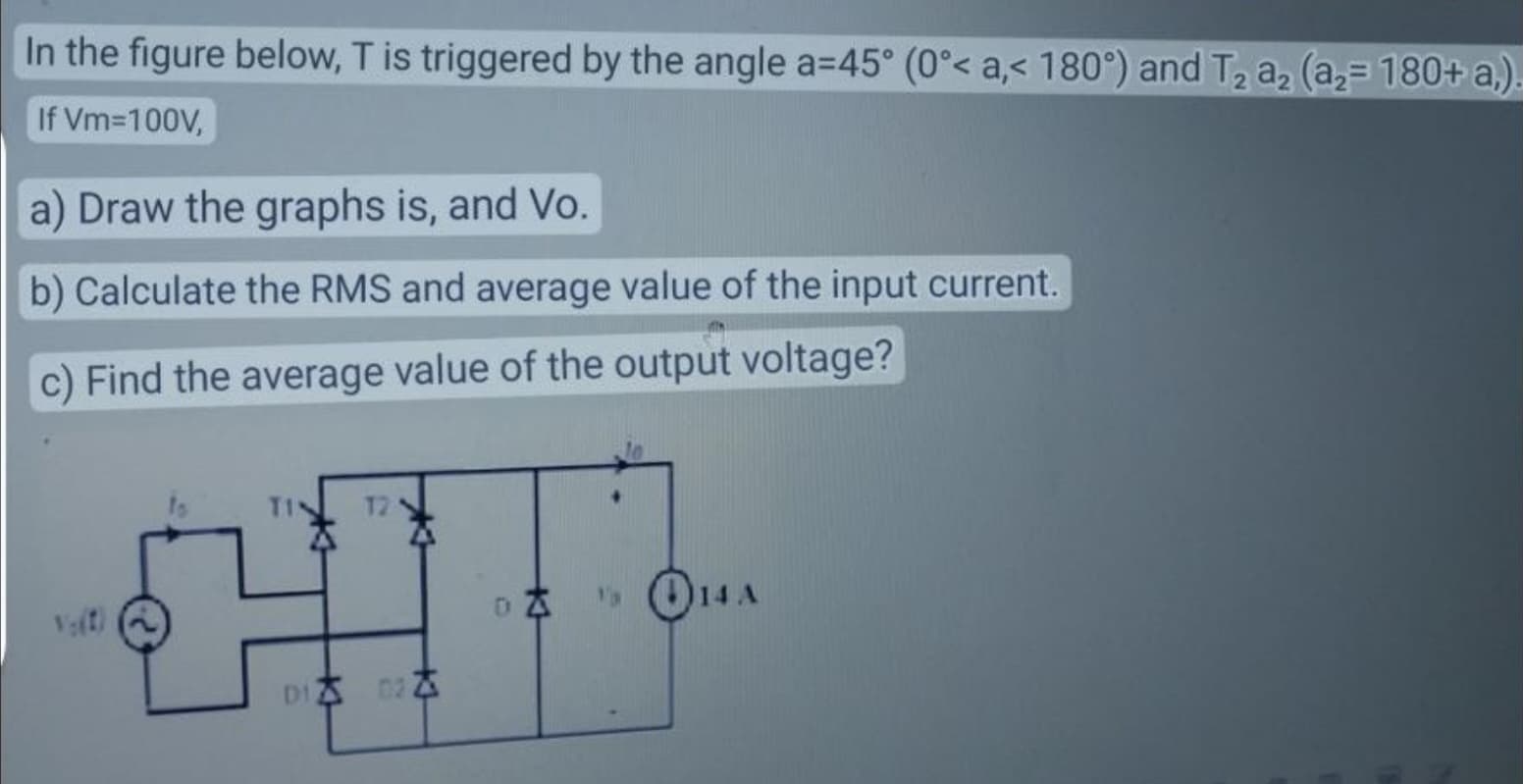 In the figure below, T is triggered by the angle a=45° (0°< a,< 180°) and T₂ a₂ (a₂- 180+ a,)
If Vm=100V,
a) Draw the graphs is, and Vo.
b) Calculate the RMS and average value of the input current.
c) Find the average value of the output voltage?
12
D1 02
DZ
