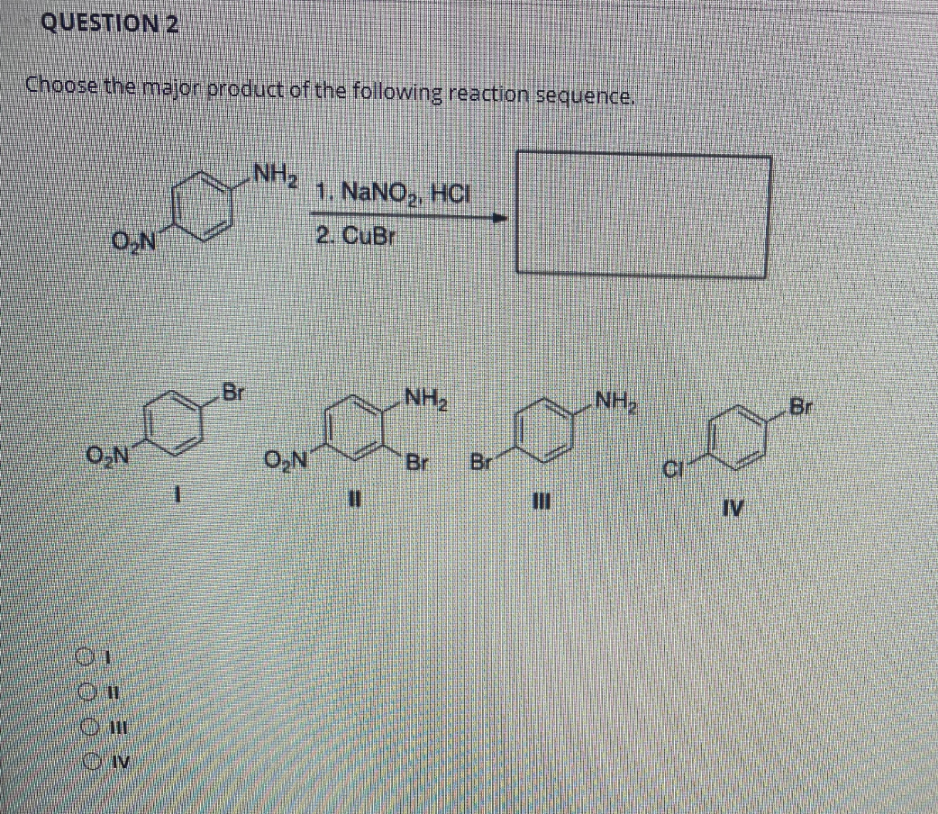 QUESTION 2
Choose the major product of the following reaction sequence.
NH2
1. NaNO,, HCI
O,N
2. CuBr
Br
NH2
NH
Br
O,N
Br
Br
CI
IV
