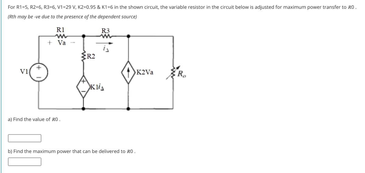 For R1=5, R2=6, R3=6, V1=29 V, K2=0.95 & K1=6 in the shown circuit, the variable resistor in the circuit below is adjusted for maximum power transfer to RO .
(Rth may be -ve due to the presence of the dependent source)
R1
R3
+ Va
R2
Vi
K2VA
a) Find the value of RO
b) Find the maximum power that can be delivered to RO.

