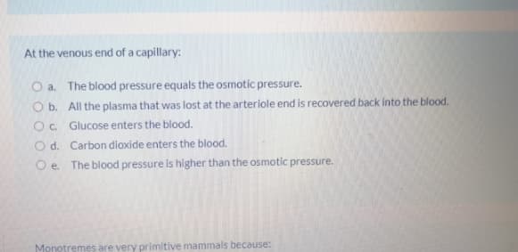 At the venous end of a capillary:
O a. The blood pressure equals the osmotic pressure.
O b. All the plasma that was lost at the arteriole end is recovered back into the blood.
Oc Glucose enters the blood.
O d. Carbon dioxide enters the blood.
O e. The blood pressure is higher than the osmotic pressure.
Monotremes are very primitive mammals because:
