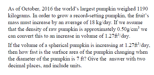 As of October, 2016 the world's largest pumpkin weighed 1190
kilograms. In order to grow a record-setting pumpkin, the fruit's
mass must increase by an average of 18 kg/day. If we assume
that the density of raw pumpkin is approximately 0.50g/cm³ we
can convert this to an increase in volume of 1.27ft³/day.
If the volume of a spherical pumpkin is increasing at 1.27ft³/day,
then how fast is the surface area of the pumpkin changing when
the diameter of the pumpkin is 7 ft? Give the answer with two
decimal places, and include units.