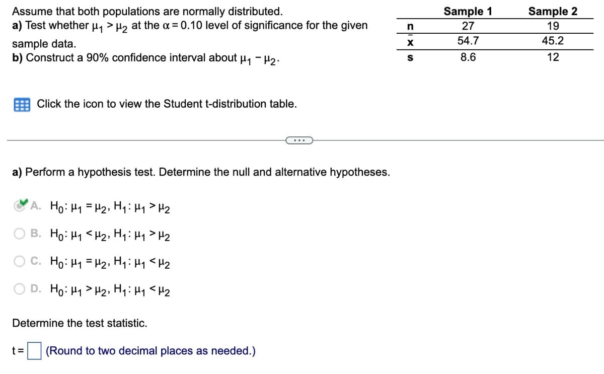 Assume that both populations are normally distributed.
a) Test whether μ₁ > μ₂ at the α = 0.10 level of significance for the given
sample data.
b) Construct a 90% confidence interval about μ₁ −μ₂.
Click the icon to view the Student t-distribution table.
a) Perform a hypothesis test. Determine the null and alternative hypotheses.
t=
A. Ho: H₁
H₂, H₁: H₁ H₂
B. Ho: H₁
H2, H₁: H₁ H₂
C. Ho: M₁ = H₂, H₁: H₁ <H₂
D. Ho: H₁ H₂, H₁: M₁ <H₂
Determine the test statistic.
(Round to two decimal places as needed.)
n
X
S
Sample 1
27
54.7
8.6
Sample 2
19
45.2
12