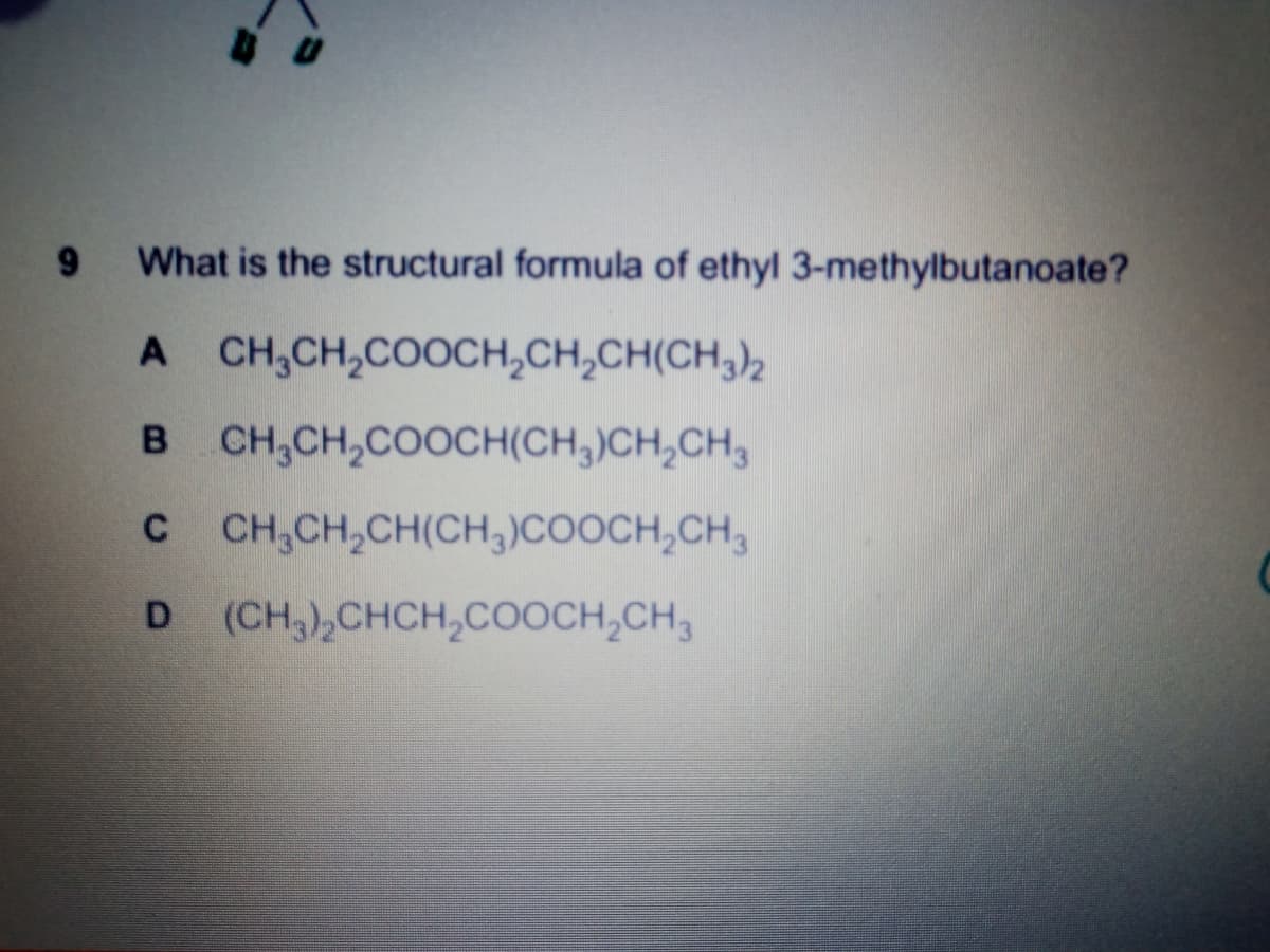 What is the structural formula of ethyl 3-methylbutanoate?
A CH,CH,COOCH,CH,CH(CH,),
B CH,CH,COOCH(CH,)CH,CH,
C CH,CH,CH(CH,)COOCH,CH,
D (CH,),CHCH,COOCH,CH,
