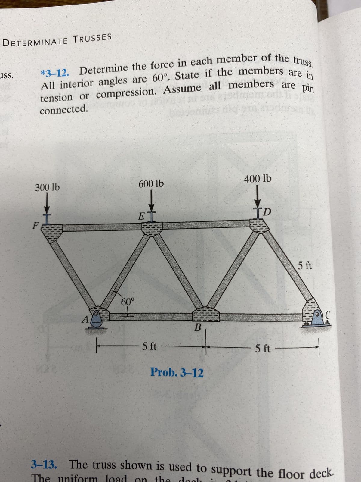 DETERMINATE TRUSSES
ISS.
*3-12. Determine the force in each member of the truss.
All interior angles are 60°. State if the members are in
tension or compression. Assume all members are pin
sdmom's
connected.
300 lb
F
A
60°
600 lb
↓
E
-
3
5 ft -
B
Prob. 3-12
400 lb
TD
- 5 ft
5 ft
C
3-13. The truss shown is used to support the floor deck.
The uniform load on the