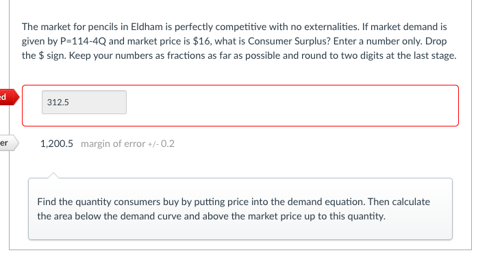 The market for pencils in Eldham is perfectly competitive with no externalities. If market demand is
given by P=114-4Q and market price is $16, what is Consumer Surplus? Enter a number only. Drop
the $ sign. Keep your numbers as fractions as far as possible and round to two digits at the last stage.
p=
312.5
er
1,200.5 margin of error +/- 0.2
Find the quantity consumers buy by putting price into the demand equation. Then calculate
the area below the demand curve and above the market price up to this quantity.
