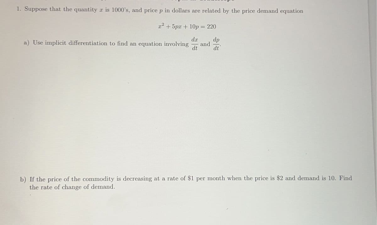 1. Suppose that the quantity r is 1000's, and price p in dollars are related by the price demand equation
x² + 5px + 10p = 220
dx
dt
dp
dt
a) Use implicit differentiation to find an equation involving
and
b) If the price of the commodity is decreasing at a rate of $1 per month when the price is $2 and demand is 10. Find
the rate of change of demand.