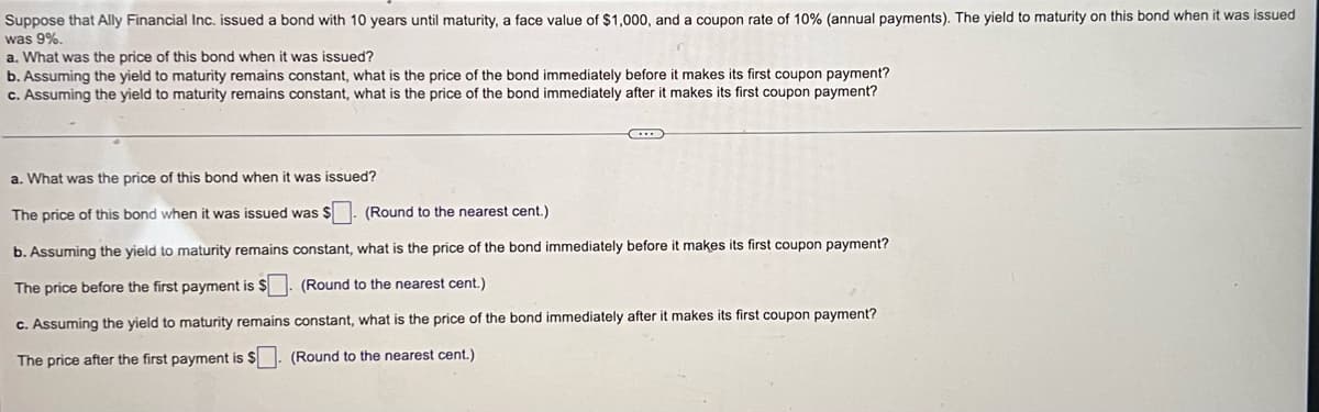 Suppose that Ally Financial Inc. issued bond with 10 years until maturity, a face value of $1,000, and a coupon rate of 10% (annual payments). The yield to maturity on this bond when it was issued
was 9%.
a. What was the price of this bond when it was issued?
b. Assuming the yield to maturity remains constant, what is the price of the bond immediately before it makes its first coupon payment?
c. Assuming the yield to maturity remains constant, what is the price of the bond immediately after it makes its first coupon payment?
C
a. What was the price of this bond when it was issued?
The price of this bond when it was issued was $
(Round to the nearest cent.)
b. Assuming the yield to maturity remains constant, what is the price of the bond immediately before it makes its first coupon payment?
The price before the first payment is $. (Round to the nearest cent.)
c. Assuming the yield to maturity remains constant, what is the price of the bond immediately after
The price after the first payment is $. (Round to the nearest cent.)
makes its first coupon payment?