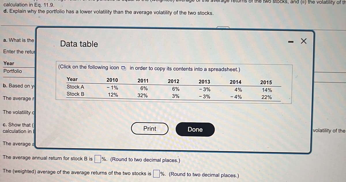 calculation in Eq. 11.9.
d. Explain why the portfolio has a lower volatility than the average volatility of the two stocks.
a. What is the
Enter the retur
Year
Portfolio
b. Based on y
The average r
The volatility o
c. Show that (
calculation in E
Data table
Year
Stock A
Stock B
(Click on the following icon in order to copy its contents into a spreadsheet.)
2010
- 1%
12%
2011
6%
32%
Print
2012
6%
3%
2013
- 3%
- 3%
—
Done
returns of the two stocks, and (ii) the volatility of th
2014
4%
- 4%
The average a
The average annual return for stock B is%. (Round to two decimal places.)
The (weighted) average of the average returns of the two stocks is%. (Round to two decimal places.)
2015
14%
22%
volatility of the