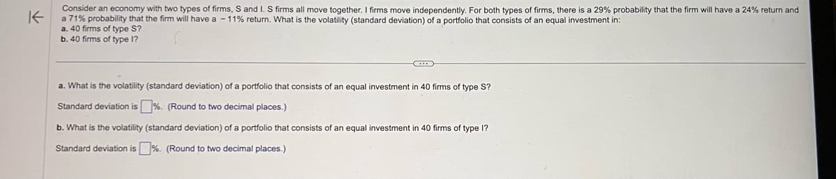 K
Consider an economy with two types of firms, S and I. S firms all move together. I firms move independently. For both types of firms, there is a 29% probability that the firm will have a 24% return and
a 71% probability that the firm will have a -11% return. What is the volatility (standard deviation) of a portfolio that consists of an equal investment in:
a. 40 firms of type S?
b. 40 firms of type I?
a. What is the volatility (standard deviation) of a portfolio that consists of an equal investment in 40 firms of type S?
Standard deviation is%. (Round to two decimal places.)
b. What is the volatility (standard deviation) of a portfolio that consists of an equal investment in 40 firms of type I?
Standard deviation is %. (Round to two decimal places.)