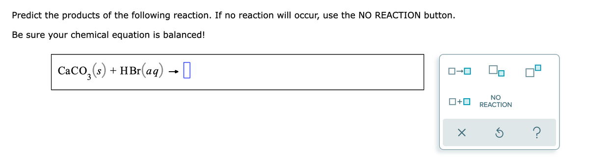 Predict the products of the following reaction. If no reaction will occur, use the NO REACTION button.
Be sure your chemical equation is balanced!
CaCO,(s) + HBr(aq) I
S
O+0
NO
REACTION
