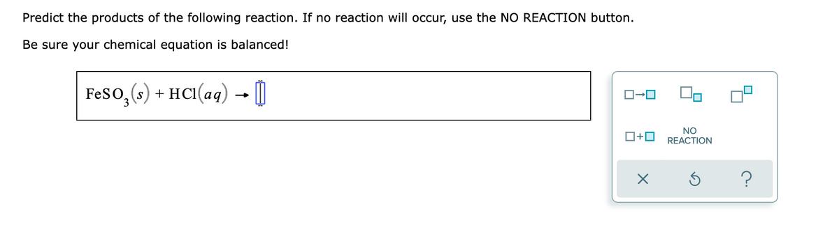Predict the products of the following reaction. If no reaction will occur, use the NO REACTION button.
Be sure your chemical equation is balanced!
FeSO, (s)
+ HCI(aq)
→ [O
O+0
NO
REACTION
