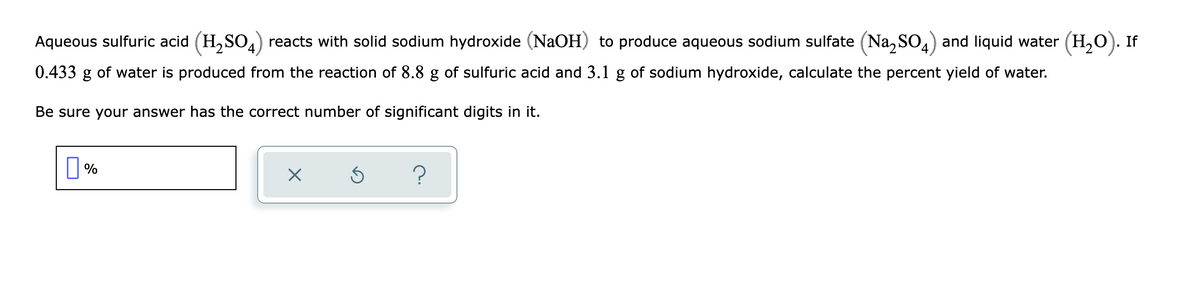 Aqueous sulfuric acid (H,SO,) reacts with solid sodium hydroxide (NaOH) to produce aqueous sodium sulfate (Na, SO,) and liquid water (H,0). If
0.433
of water is produced from the reaction of 8.8 g of sulfuric acid and 3.1 g of sodium hydroxide, calculate the percent yield of water.
Be sure your answer has the correct number of significant digits in it.
?
