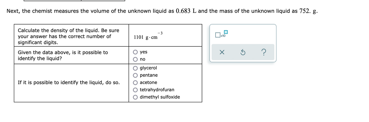 Next, the chemist measures the volume of the unknown liquid as 0.683 L and the mass of the unknown liquid as 752. g.
Calculate the density of the liquid. Be sure
your answer has the correct number of
significant digits.
- 3
1101 g·cm
Given the data above, is it possible to
identify the liquid?
yes
no
glycerol
pentane
If it is possible to identify the liquid, do so.
acetone
tetrahydrofuran
dimethyl sulfoxide
