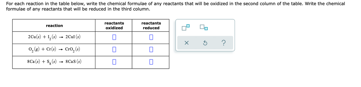For each reaction in the table below, write the chemical formulae of any reactants that will be oxidized in the second column of the table. Write the chemical
formulae of any reactants that will be reduced in the third column.
reactants
reactants
reaction
oxidized
reduced
2Cu(s) + I, (s) → 2CuI (s)
0, (8) + Cr(s) → Cro, (s)
8Ca (s) + S, (s) → 8CAS (s)
