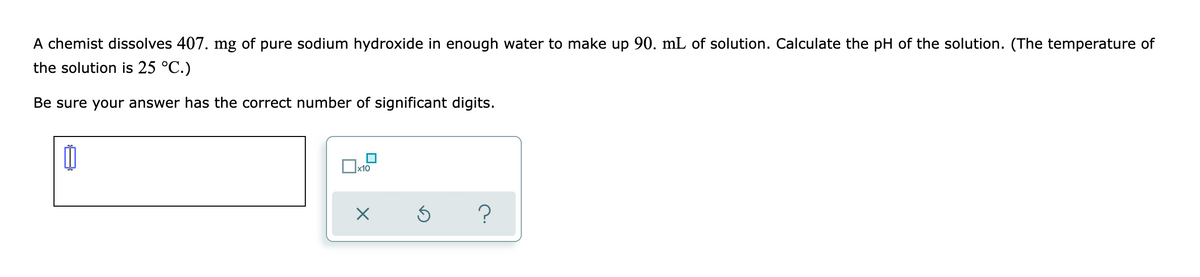A chemist dissolves 407. mg of pure sodium hydroxide in enough water to make up 90. mL of solution. Calculate the pH of the solution. (The temperature of
the solution is 25 °C.)
Be sure your answer has the correct number of significant digits.

