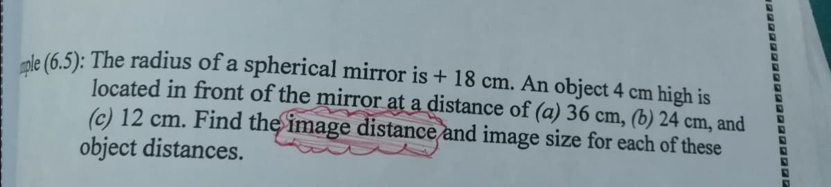 le (6 5): The radius of a spherical mirror is + 18 cm. An object 4 cm high is
located in front of the mirror at a distance of (a) 36 cm, (b) 24 cm, and
(c) 12 cm. Find the image distance and image size for each of these
object distances.
