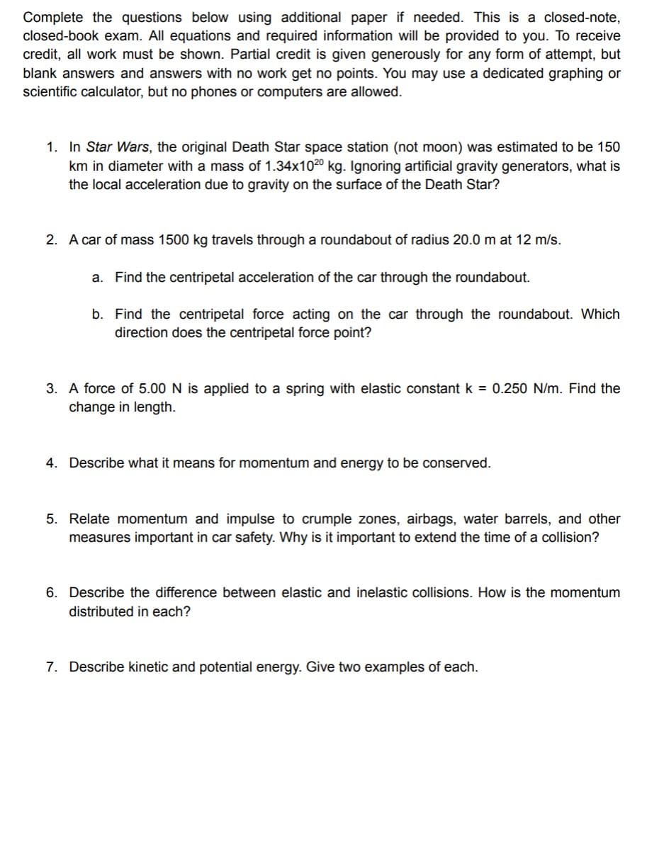Complete the questions below using additional paper if needed. This is a closed-note,
closed-book exam. All equations and required information will be provided to you. To receive
credit, all work must be shown. Partial credit is given generously for any form of attempt, but
blank answers and answers with no work get no points. You may use a dedicated graphing or
scientific calculator, but no phones or computers are allowed.
1. In Star Wars, the original Death Star space station (not moon) was estimated to be 150
km in diameter with a mass of 1.34x102⁰ kg. Ignoring artificial gravity generators, what is
the local acceleration due to gravity on the surface of the Death Star?
2. A car of mass 1500 kg travels through a roundabout of radius 20.0 m at 12 m/s.
a. Find the centripetal acceleration of the car through the roundabout.
b. Find the centripetal force acting on the car through the roundabout. Which
direction does the centripetal force point?
3. A force of 5.00 N is applied to a spring with elastic constant k = 0.250 N/m. Find the
change in length.
4. Describe what it means for momentum and energy to be conserved.
5. Relate momentum and impulse to crumple zones, airbags, water barrels, and other
measures important in car safety. Why is it important to extend the time of a collision?
6. Describe the difference between elastic and inelastic collisions. How is the momentum
distributed in each?
7. Describe kinetic and potential energy. Give two examples of each.