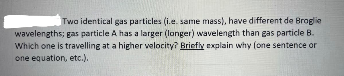 Two identical gas particles (i.e. same mass), have different de Broglie
wavelengths; gas particle A has a larger (longer) wavelength than gas particle B.
Which one is travelling at a higher velocity? Briefly explain why (one sentence or
one equation, etc.).
