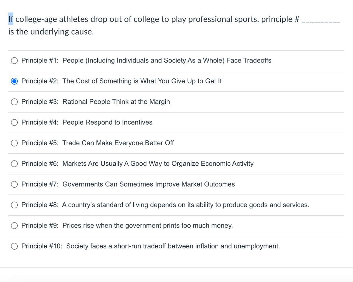 If college-age athletes drop out of college to play professional sports, principle #
is the underlying cause.
Principle #1: People (Including Individuals and Society As a Whole) Face Tradeoffs
Principle #2: The Cost of Something is What You Give Up to Get It
Principle #3: Rational People Think at the Margin
Principle #4: People Respond to Incentives
Principle #5: Trade Can Make Everyone Better Off
Principle #6: Markets Are Usually A Good Way to Organize Economic Activity
Principle #7: Governments Can Sometimes Improve Market Outcomes
Principle #8: A country's standard of living depends on its ability to produce goods and services.
Principle #9: Prices rise when the government prints too much money.
Principle #10: Society faces a short-run tradeoff between inflation and unemployment.
