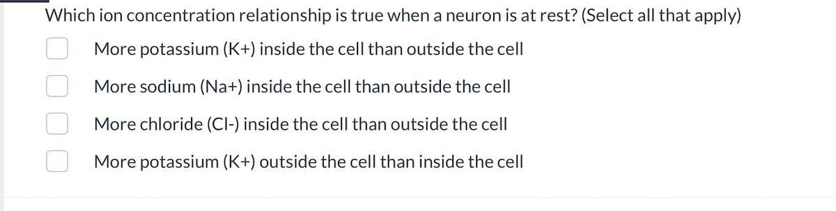 Which ion concentration relationship is true when a neuron is at rest? (Select all that apply)
More potassium (K+) inside the cell than outside the cell
More sodium (Na+) inside the cell than outside the cell
More chloride (Cl-) inside the cell than outside the cell
More potassium (K+) outside the cell than inside the cell