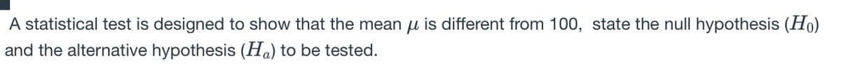 A statistical test is designed to show that the mean u is different from 100, state the null hypothesis (Ho)
and the alternative hypothesis (Ha) to be tested.
