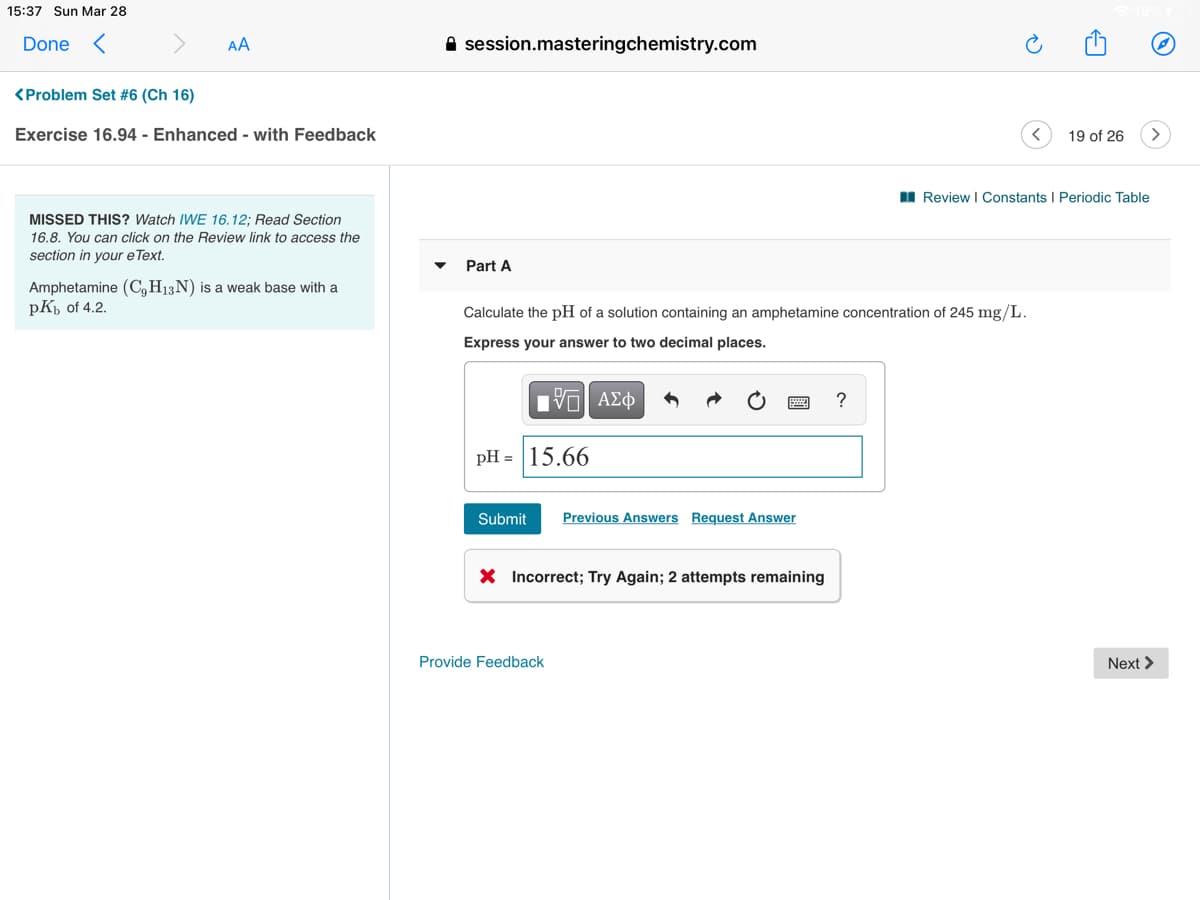 15:37 Sun Mar 28
Done <
AA
A session.masteringchemistry.com
<Problem Set #6 (Ch 16)
Exercise 16.94 - Enhanced - with Feedback
19 of 26
I Review I Constants I Periodic Table
MISSED THIS? Watch IWE 16.12; Read Section
16.8. You can click on the Review link to access the
section in your e Text.
Part A
Amphetamine (C,H13N) is a weak base with a
pK, of 4.2.
Calculate the pH of a solution containing an amphetamine concentration of 245 mg/L.
Express your answer to two decimal places.
?
pH = 15.66
Submit
Previous Answers Request Answer
X Incorrect; Try Again; 2 attempts remaining
Provide Feedback
Next >
