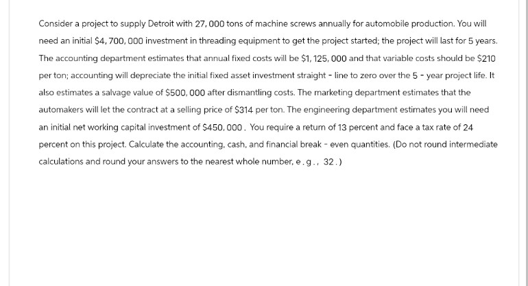 Consider a project to supply Detroit with 27,000 tons of machine screws annually for automobile production. You will
need an initial $4,700,000 investment in threading equipment to get the project started; the project will last for 5 years.
The accounting department estimates that annual fixed costs will be $1,125, 000 and that variable costs should be $210
per ton; accounting will depreciate the initial fixed asset investment straight-line to zero over the 5-year project life. It
also estimates a salvage value of $500,000 after dismantling costs. The marketing department estimates that the
automakers will let the contract at a selling price of $314 per ton. The engineering department estimates you will need
an initial net working capital investment of $450,000. You require a return of 13 percent and face a tax rate of 24
percent on this project. Calculate the accounting, cash, and financial break - even quantities. (Do not round intermediate
calculations and round your answers to the nearest whole number, e.g., 32.)