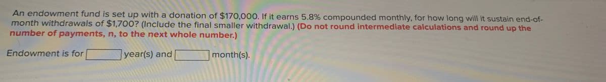 An endowment fund is set up with a donation of $170,000. If it earns 5.8% compounded monthly, for how long will it sustain end-of-
month withdrawals of $1,700? (Include the final smaller withdrawal.) (Do not round intermediate calculations and round up the
number of payments, n, to the next whole number.)
Endowment is for
year(s) and
month(s).