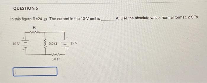 QUESTION 5
In this figure R-24 2. The current in the 10-V emf is.
R
10 V
5.02
5.092
15 V
A. Use the absolute value, normal format, 2 SFs.