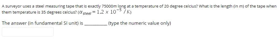 A surveyor uses a steel measuring tape that is exactly 75000m long at a temperature of 20 degree celcius? What is the length (in m) of the tape when
them temperature is 35 degrees celcius? (X steel = 1.2 x 10-> /K)
The answer (in fundamental SI unit) is
(type the numeric value only)
