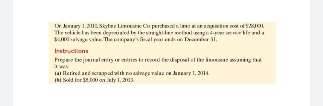 On January 1, 2010, Skyline Limousine Co. purchased a limo at an acquisition cost of $28,000.
The vehicle has been depreciated by the straight-line method using a 4-year service life and a
$4,000 salvage value. The company's fiscal year ends on December 31.
Instructions
Prepare the journal entry or entries to record the disposal of the limousine assuming that
it was:
(a) Retired and scrapped with no salvage value on January 1, 2014.
(b) Sold for $5,000 on July 1, 2013.
