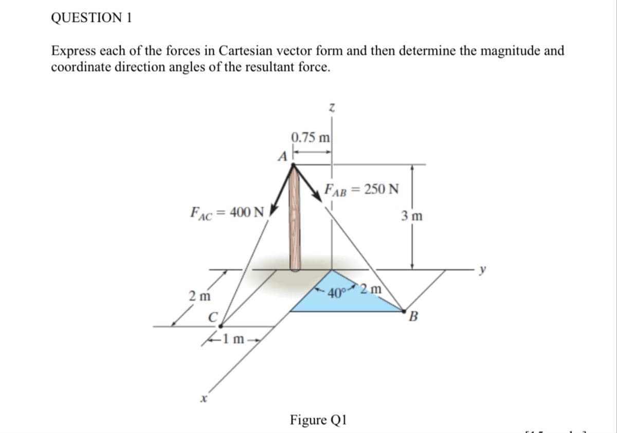 QUESTION 1
Express each of the forces in Cartesian vector form and then determine the magnitude and
coordinate direction angles of the resultant force.
0.75 m
FAB = 250 N
FAC=400 N
3 m
2 m
1m-
40°
2 m
B
x
Figure Q1