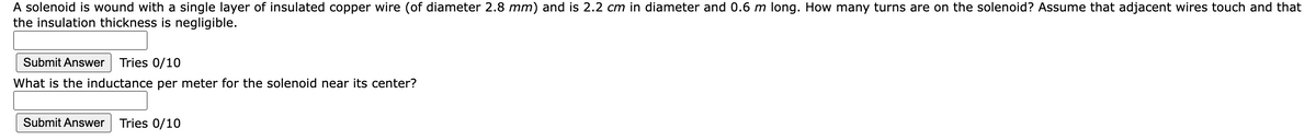 A solenoid is wound with a single layer of insulated copper wire (of diameter 2.8 mm) and is 2.2 cm in diameter and 0.6 m long. How many turns are on the solenoid? Assume that adjacent wires touch and that
the insulation thickness is negligible.
Submit Answer
Tries 0/10
What is the inductance per meter for the solenoid near its center?
Submit Answer Tries 0/10