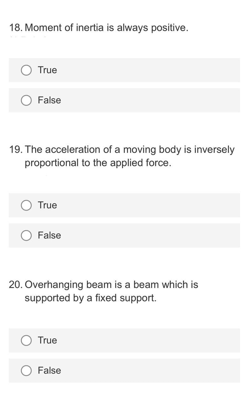 18. Moment of inertia is always positive.
True
False
19. The acceleration of a moving body is inversely
proportional to the applied force.
True
False
20. Overhanging beam is a beam which is
supported by a fixed support.
True
False
