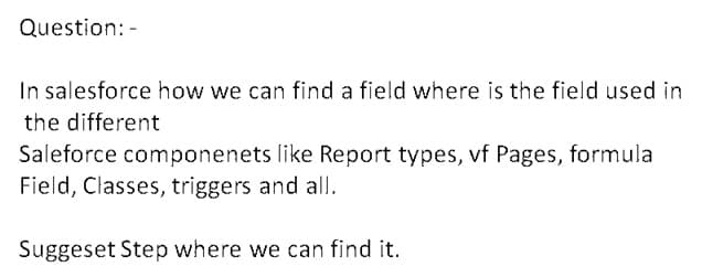 Question: -
In salesforce how we can find a field where is the field used in
the different
Saleforce componenets like Report types, vf Pages, formula
Field, Classes, triggers and all.
Suggeset Step where we can find it.
