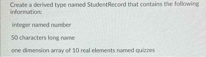 Create a derived type named StudentRecord that contains the following
information:
integer named number
50 characters long name
one dimension array of 10 real elements named quizzes
