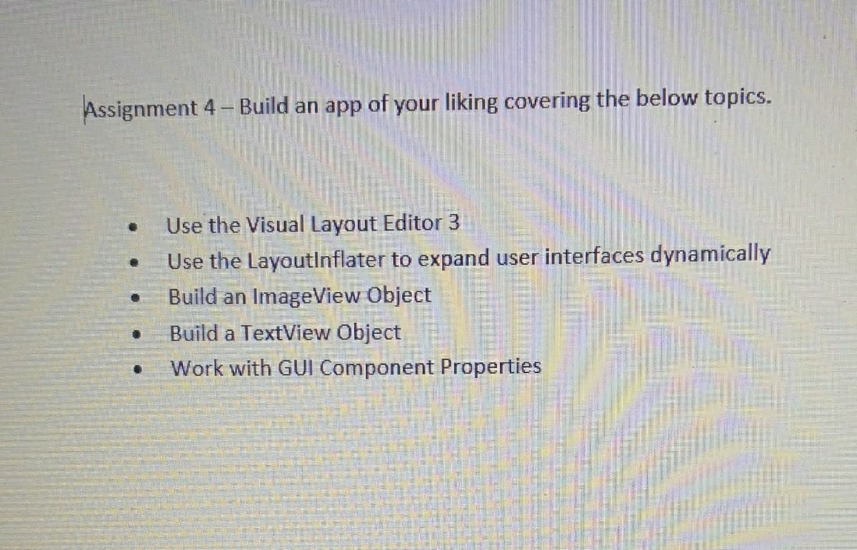 Assignment 4- Build an app of your liking covering the below topics.
Use the Visual Layout Editor 3
Use the LayoutInflater to expand user interfaces dynamically
Build an ImageView Object
Build a TextView Object
Work with GUI Component Properties
