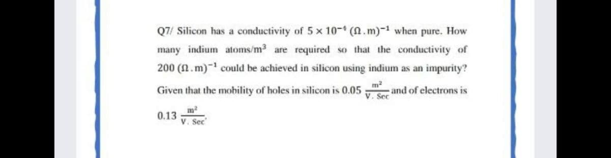 Q7/ Silicon has a conductivity of 5 x 10- (N.m)- when pure. How
many indium atoms/m3 are required so that the conductivity of
200 (.m)- could be achieved in silicon using indium as an impurity?
m2
Given that the mobility of holes in silicon is 0.05
and of electrons is
V. Sec
m
0.13
V. Sec
