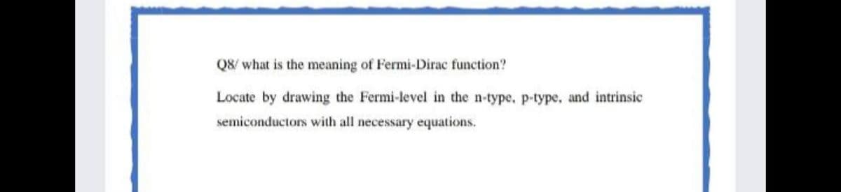Q8/ what is the meaning of Fermi-Dirac function?
Locate by drawing the Fermi-level in the n-type, p-type, and intrinsic
semiconductors with all necessary equations.
