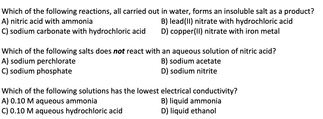 Which of the following reactions, all carried out in water, forms an insoluble salt as a product?
A) nitric acid with ammonia
C) sodium carbonate with hydrochloric acid
B) lead(II) nitrate with hydrochloric acid
D) copper(II) nitrate with iron metal
Which of the following salts does not react with an aqueous solution of nitric acid?
A) sodium perchlorate
C) sodium phosphate
B) sodium acetate
D) sodium nitrite
Which of the following solutions has the lowest electrical conductivity?
A) 0.10 M aqueous ammonia
C) 0.10 M aqueous hydrochloric acid
B) liquid ammonia
D) liquid ethanol
