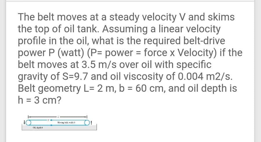 The belt moves at a steady velocity V and skims
the top of oil tank. Assuming a linear velocity
profile in the oil, what is the required belt-drive
power P (watt) (P= power = force x Velocity) if the
belt moves at 3.5 m/s over oil with specific
gravity of S=9.7 and oil viscosity of 0.004 m2/s.
Belt geometry L= 2 m, b = 60 cm, and oil depth is
h = 3 cm?
Moving bell widh b
ONL, depth a

