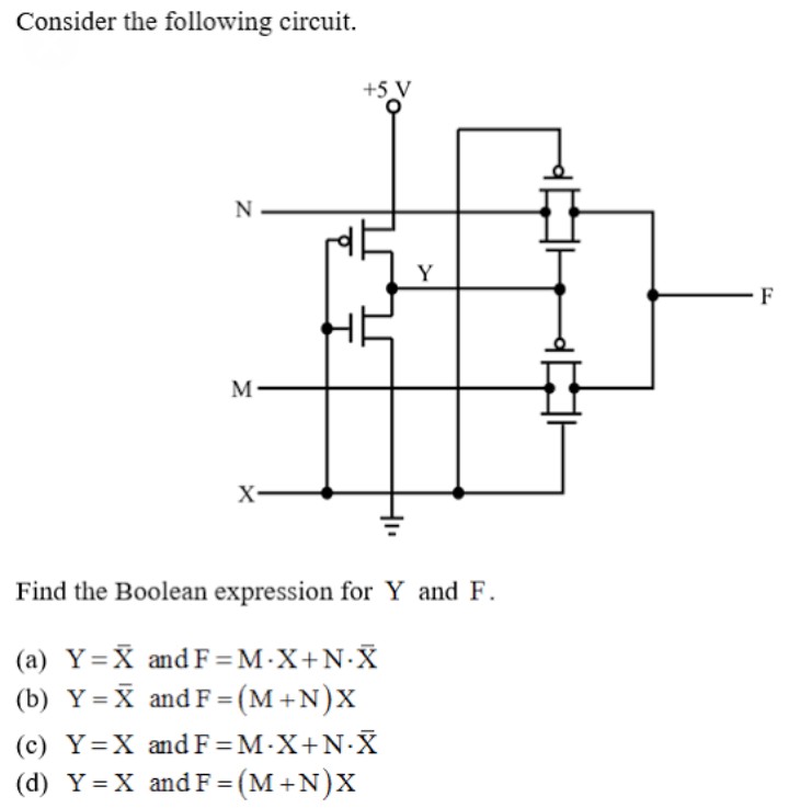 Consider the following circuit.
+5 V
N-
Y
F
M-
X-
Find the Boolean expression for Y and F.
(a) Y=X and F=M•X+N•X
(b) Y= X and F =(M+N)X
(c) Y=X andF=M•X+N•X
%3D
(d) Y = X and F = (M+N)X
