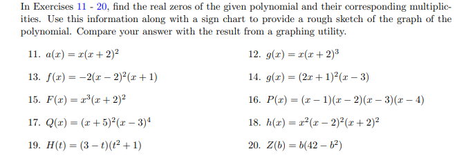 In Exercises 11 - 20, find the real zeros of the given polynomial and their corresponding multiplic-
ities. Use this information along with a sign chart to provide a rough sketch of the graph of the
polynomial. Compare your answer with the result from a graphing utility
11. a(a)( 2)
12. g(r) (2)3
13. f(x)2(r- 2)2(r+ 1
14. g()(21)2(x - 3)
15. F(x) (r2)
1) (x- 2)(r - 3)(x- 4)
16. P()
17. Q(a) (ar5)?(x 3)4
18. h(r)2(r2)?(x2)2
19. H(t)(3
(t2 1)
20. Z(b) b(42 b2)
