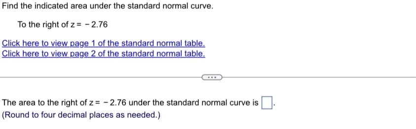 Find the indicated area under the standard normal curve.
To the right of z= -2.76
Click here to view page 1 of the standard normal table.
Click here to view page 2 of the standard normal table.
The area to the right of z= -2.76 under the standard normal curve is
(Round to four decimal places as needed.)