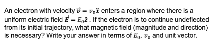 An electron with velocity v = voê enters a region where there is a
uniform electric field E = E,ê. If the electron is to continue undeflected
from its initial trajectory, what magnetic field (magnitude and direction)
is necessary? Write your answer in terms of E0, vo and unit vector.
%3D
