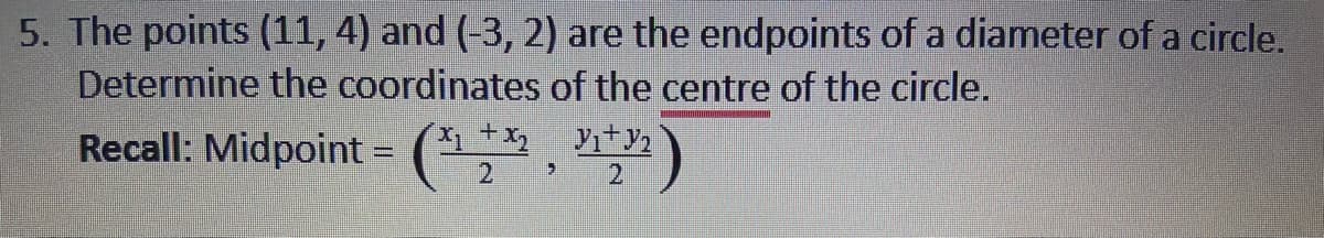 5. The points (11, 4) and (-3, 2) are the endpoints of a diameter of a circle.
Determine the coordinates of the centre of the circle.
Recall: Midpoint = (* ¥i+y2
2.
