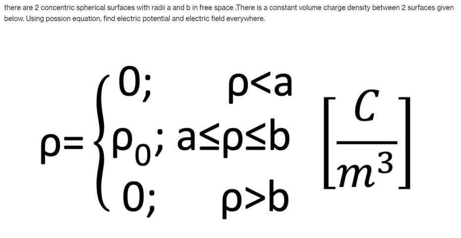 there are 2 concentric spherical surfaces with radii a and b in free space .There is a constant volume charge density between 2 surfaces given
below. Using possion equation, find electric potential and electric field everywhere.
0;
p<a
C
p= {Po; aspsb
Im3
0;
p>b
